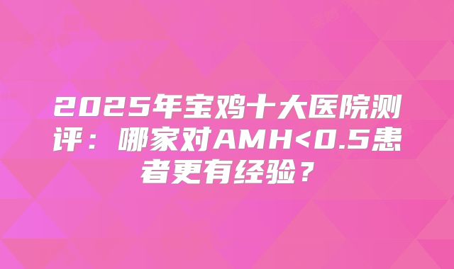 2025年宝鸡十大医院测评：哪家对AMH<0.5患者更有经验？