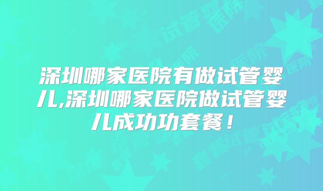 深圳哪家医院有做试管婴儿,深圳哪家医院做试管婴儿成功功套餐!