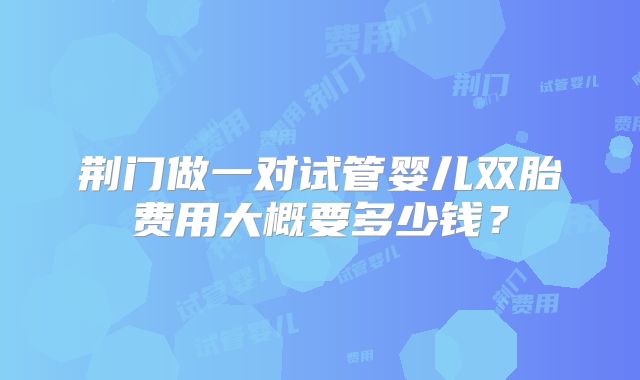荆门做一对试管婴儿双胎费用大概要多少钱？