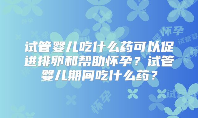试管婴儿吃什么药可以促进排卵和帮助怀孕？试管婴儿期间吃什么药？