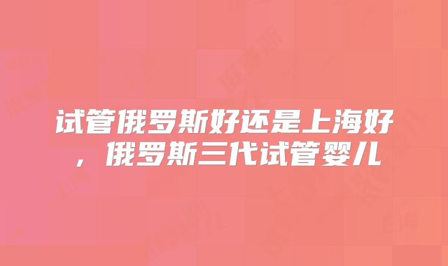 试管俄罗斯好还是上海好，俄罗斯三代试管婴儿