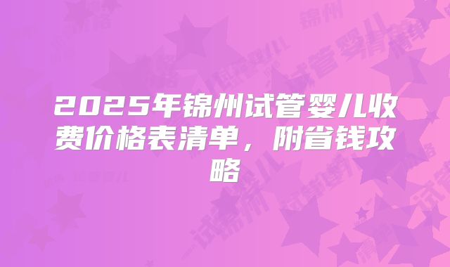 2025年锦州试管婴儿收费价格表清单，附省钱攻略