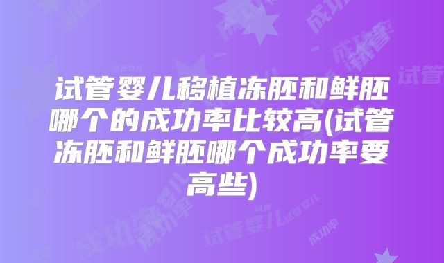 试管婴儿移植冻胚和鲜胚哪个的成功率比较高(试管冻胚和鲜胚哪个成功率要高些)