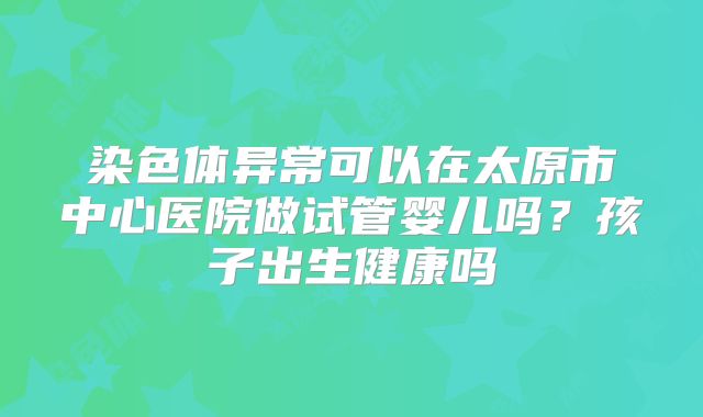 染色体异常可以在太原市中心医院做试管婴儿吗？孩子出生健康吗