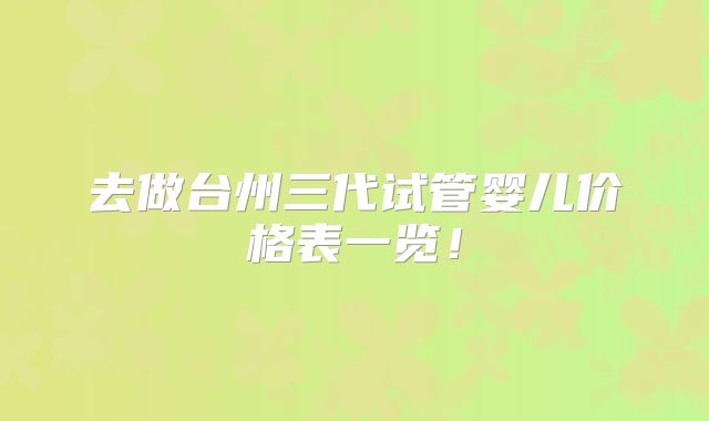 去做台州三代试管婴儿价格表一览！