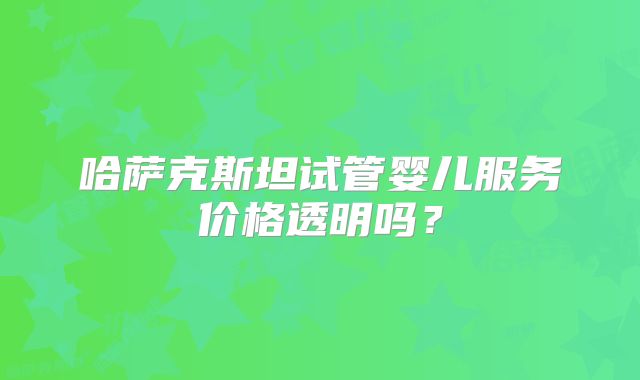 哈萨克斯坦试管婴儿服务价格透明吗?