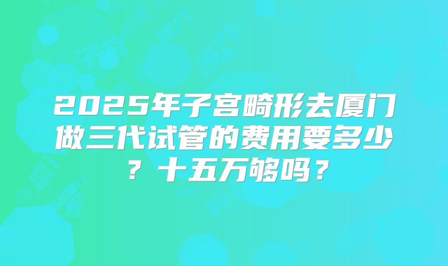 2025年子宫畸形去厦门做三代试管的费用要多少?十五万够吗?