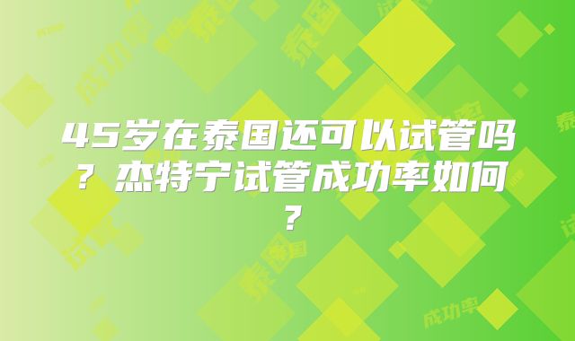 45岁在泰国还可以试管吗？杰特宁试管成功率如何？
