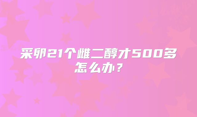 采卵21个雌二醇才500多怎么办？