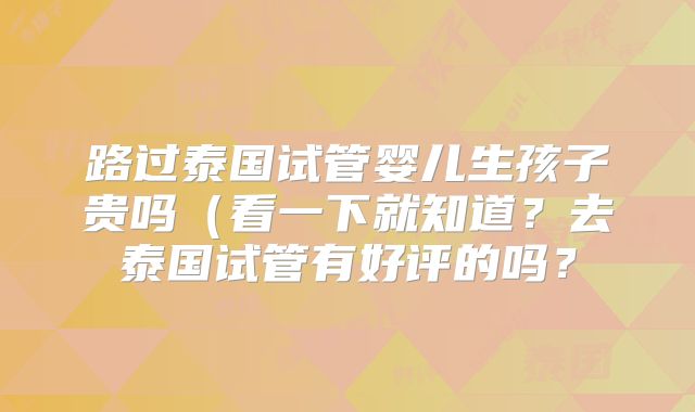 路过泰国试管婴儿生孩子贵吗(看一下就知道?去泰国试管有好评的吗?