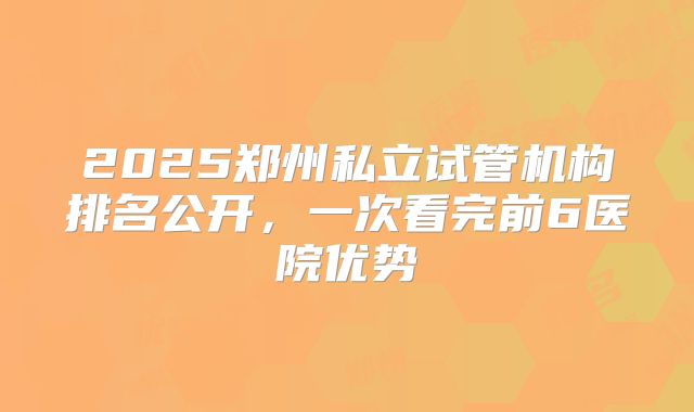 2025郑州私立试管机构排名公开，一次看完前6医院优势