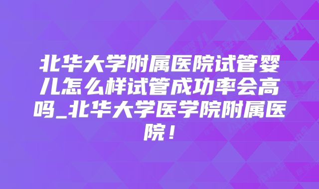 北华大学附属医院试管婴儿怎么样试管成功率会高吗_北华大学医学院附属医院！