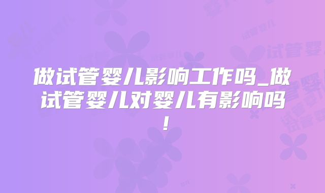 做试管婴儿影响工作吗_做试管婴儿对婴儿有影响吗！
