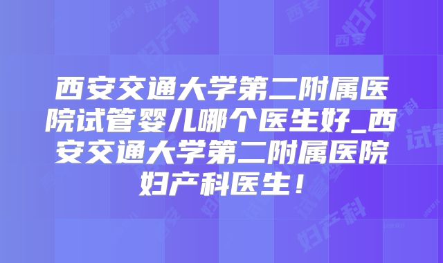 西安交通大学第二附属医院试管婴儿哪个医生好_西安交通大学第二附属医院妇产科医生！