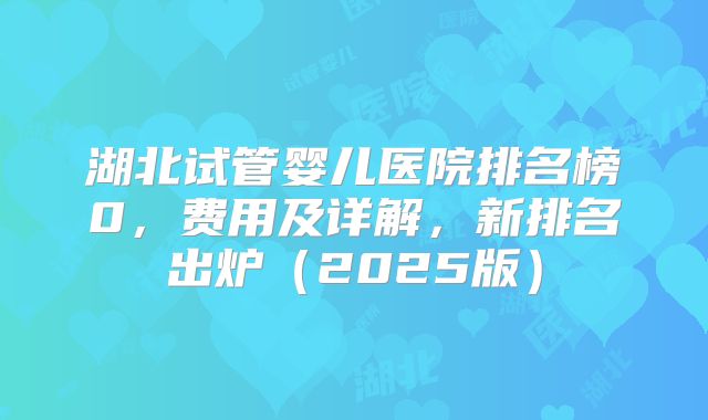 湖北试管婴儿医院排名榜0，费用及详解，新排名出炉（2025版）