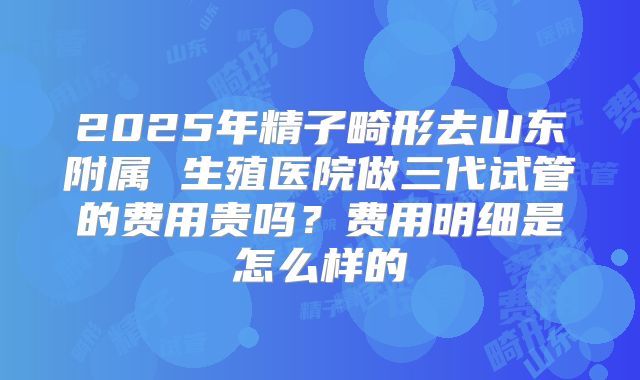 2025年精子畸形去山东附属 生殖医院做三代试管的费用贵吗?费用明细是怎么样的