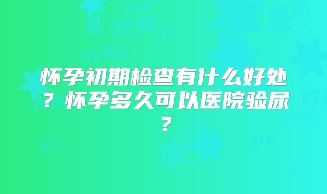 怀孕初期检查有什么好处？怀孕多久可以医院验尿？