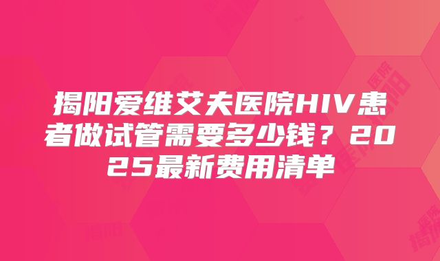 揭阳爱维艾夫医院HIV患者做试管需要多少钱？2025最新费用清单