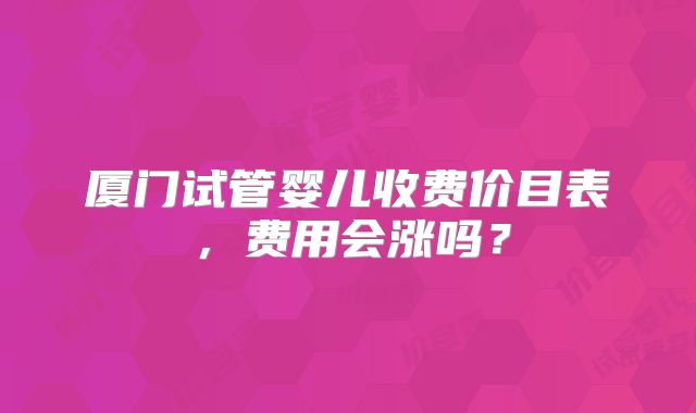 厦门试管婴儿收费价目表，费用会涨吗？