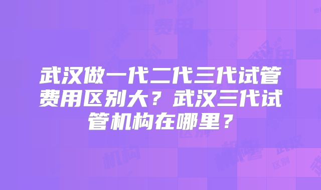 武汉做一代二代三代试管费用区别大？武汉三代试管机构在哪里？