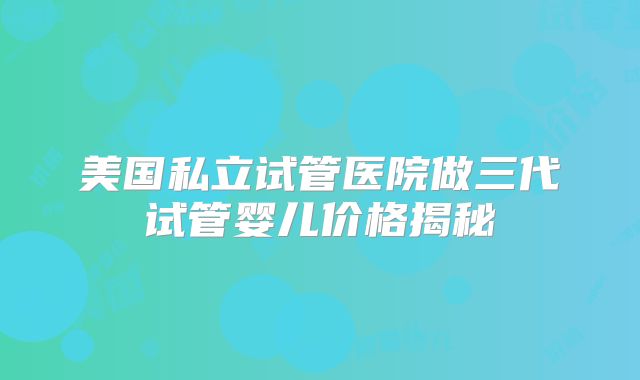 美国私立试管医院做三代试管婴儿价格揭秘