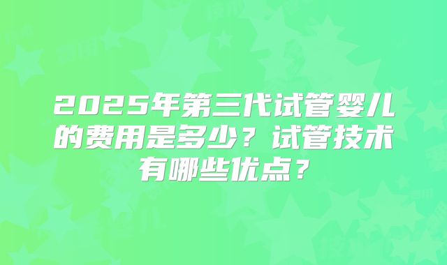 2025年第三代试管婴儿的费用是多少？试管技术有哪些优点？