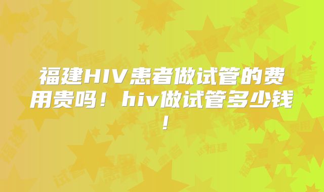 福建HIV患者做试管的费用贵吗!hiv做试管多少钱!