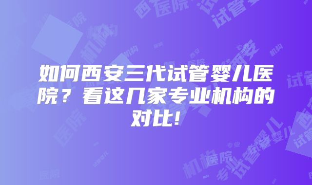 如何西安三代试管婴儿医院?看这几家专业机构的对比!