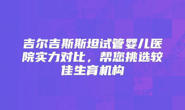 吉尔吉斯斯坦试管婴儿医院实力对比,帮您挑选较佳生育机构