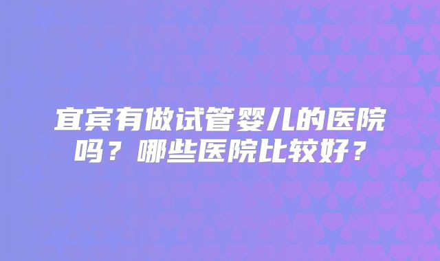 宜宾有做试管婴儿的医院吗？哪些医院比较好？