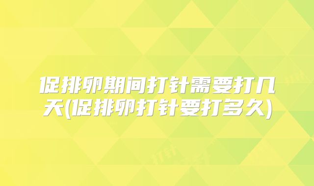 促排卵期间打针需要打几天(促排卵打针要打多久)