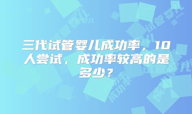 三代试管婴儿成功率，10人尝试，成功率较高的是多少？