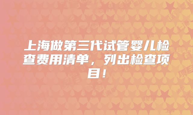 上海做第三代试管婴儿检查费用清单,列出检查项目!