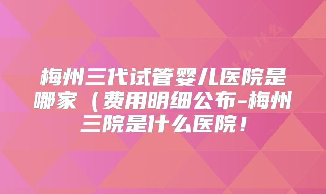 梅州三代试管婴儿医院是哪家(费用明细公布-梅州三院是什么医院!