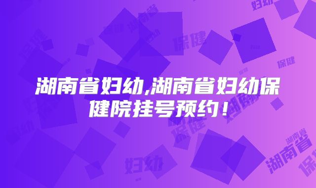 湖南省妇幼,湖南省妇幼保健院挂号预约!
