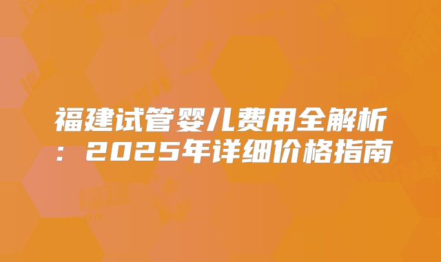 福建试管婴儿费用全解析:2025年详细价格指南