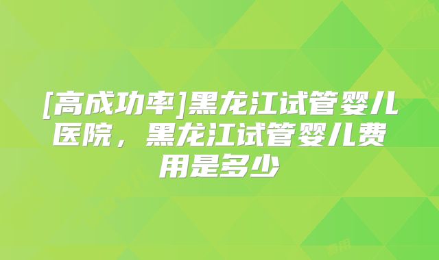 [高成功率]黑龙江试管婴儿医院，黑龙江试管婴儿费用是多少