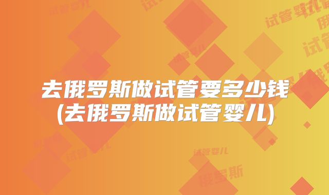 去俄罗斯做试管要多少钱(去俄罗斯做试管婴儿)
