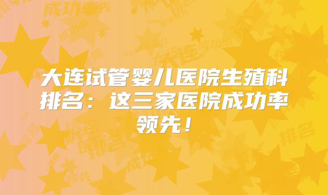 大连试管婴儿医院生殖科排名：这三家医院成功率领先！