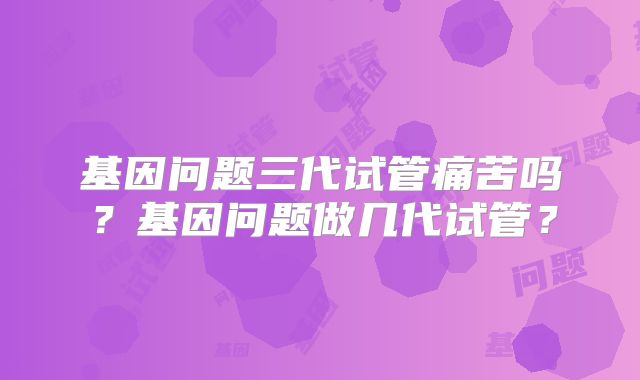 基因问题三代试管痛苦吗？基因问题做几代试管？