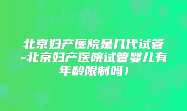 北京妇产医院是几代试管-北京妇产医院试管婴儿有年龄限制吗!