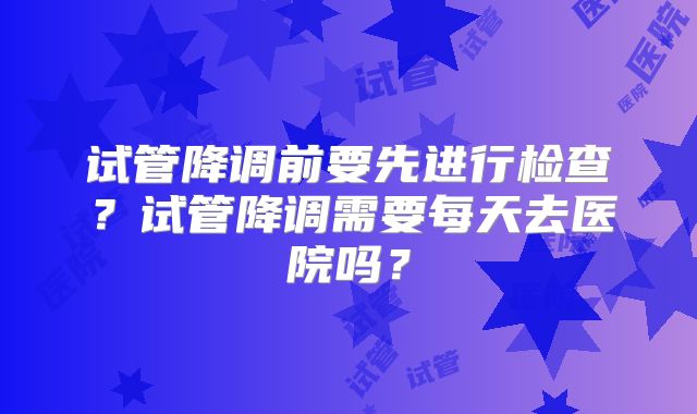 试管降调前要先进行检查？试管降调需要每天去医院吗？
