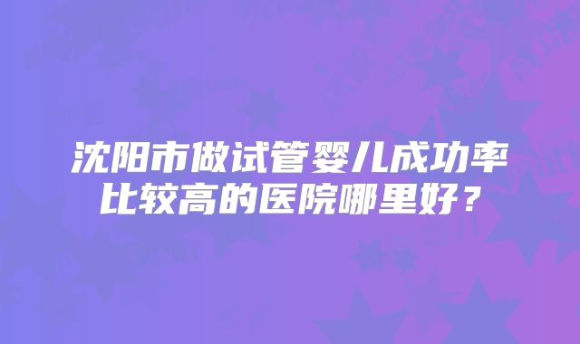 沈阳市做试管婴儿成功率比较高的医院哪里好？