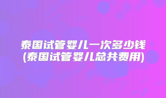 泰国试管婴儿一次多少钱(泰国试管婴儿总共费用)