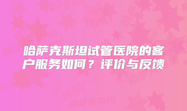 哈萨克斯坦试管医院的客户服务如何？评价与反馈