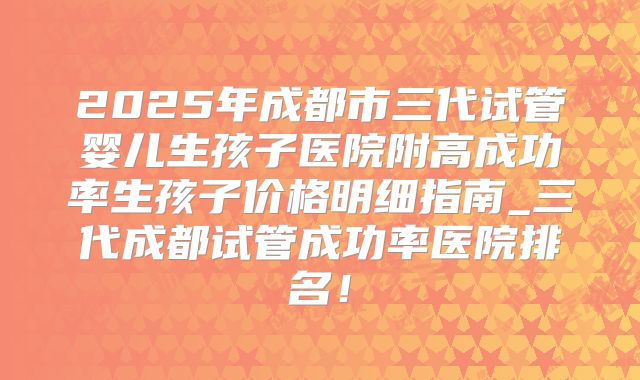2025年成都市三代试管婴儿生孩子医院附高成功率生孩子价格明细指南_三代成都试管成功率医院排名!