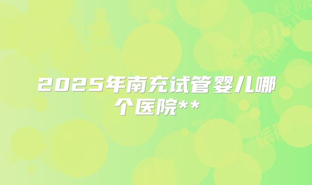 2025年南充试管婴儿哪个医院**