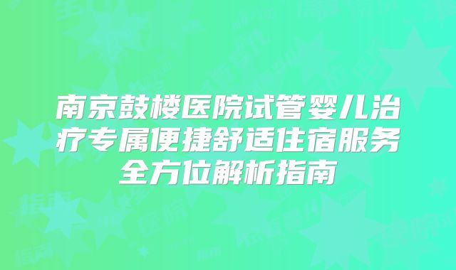 南京鼓楼医院试管婴儿治疗专属便捷舒适住宿服务全方位解析指南