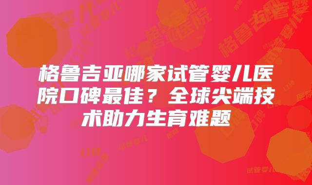 格鲁吉亚哪家试管婴儿医院口碑最佳？全球尖端技术助力生育难题