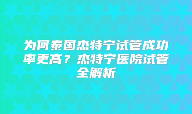 为何泰国杰特宁试管成功率更高?杰特宁医院试管全解析